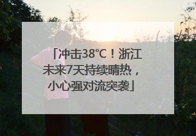 冲击38℃！浙江未来7天持续晴热，小心强对流突袭